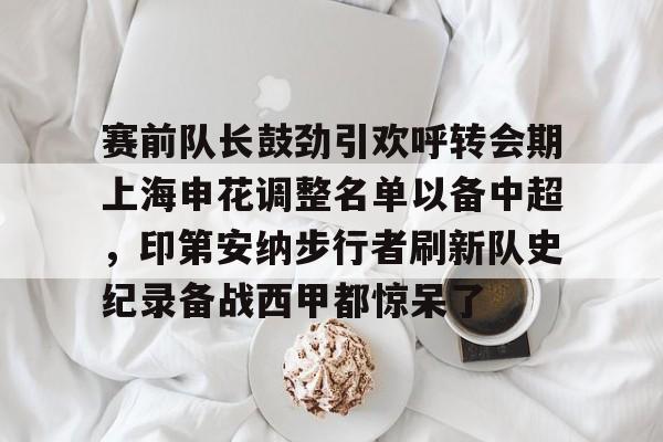 赛前队长鼓劲引欢呼转会期上海申花调整名单以备中超,印第安纳步行者刷新队史纪录备战西甲都惊呆了的简单介绍 赛前队长鼓劲引欢呼转会期上海申花调整名单以备中超,印第安纳步行者刷新队史纪录备战西甲都惊呆了的简单介绍